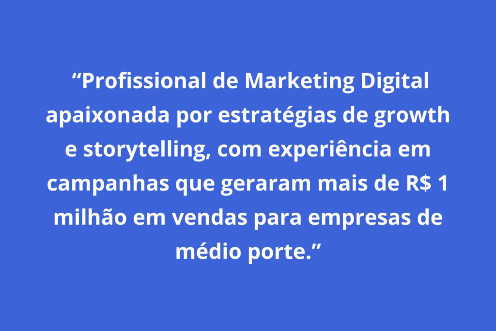 exemplo: "Profissional de Marketing Digital apaixonada por estratégias de growth e storytelling, com experiência em campanhas que geraram mais de R$ 1
milhão em vendas para empresas de médio porte."