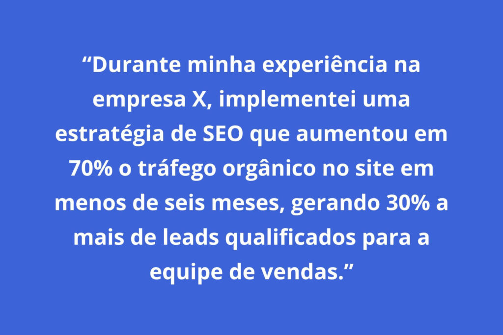 Exemplo: "Durante minha experiência na empresa X, implementei uma estratégia de SEO que aumentou em 70% o tráfego orgânico no site em menos de seis meses, gerando 30% a mais de leads qualificados para a equipe de vendas."