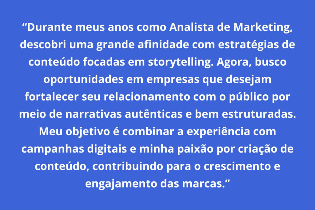 Exemplo de resumo do LinkedIn: "Durante meus anos como Analista de Marketing, descobri uma grande afinidade com estratégias de conteúdo focadas em storytelling. Agora, busco oportunidades em empresas que desejam fortalecer seu relacionamento com o público por meio de narrativas autênticas e bem estruturadas.
Meu objetivo é combinar a experiência com campanhas digitais e minha paixão por criação de conteúdo, contribuindo para o crescimento e engajamento das marcas."